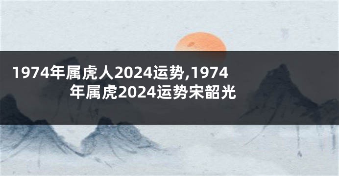 1974年属虎人2024运势,1974年属虎2024运势宋韶光