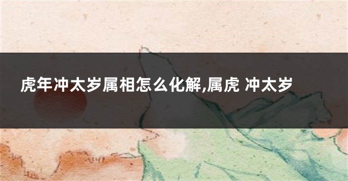 虎年冲太岁属相怎么化解,属虎 冲太岁