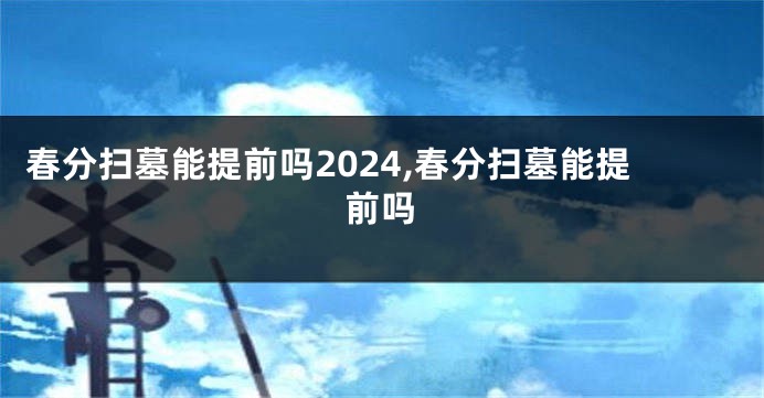 春分扫墓能提前吗2024,春分扫墓能提前吗