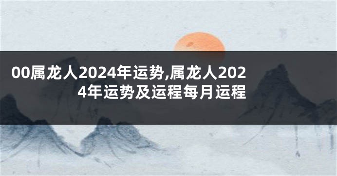 00属龙人2024年运势,属龙人2024年运势及运程每月运程