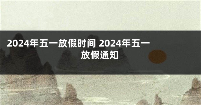2024年五一放假时间 2024年五一放假通知