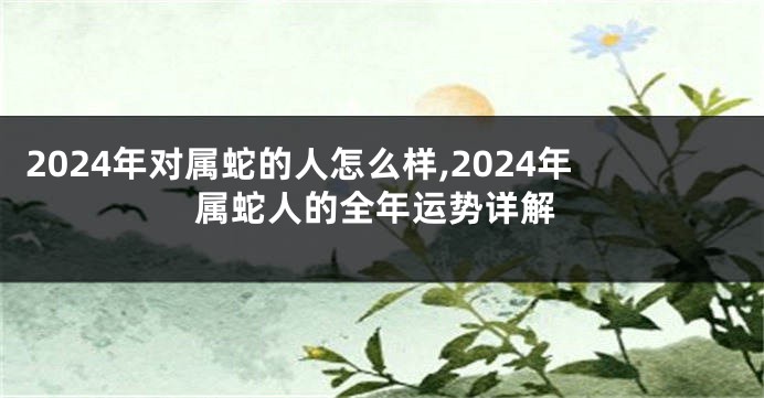 2024年对属蛇的人怎么样,2024年属蛇人的全年运势详解