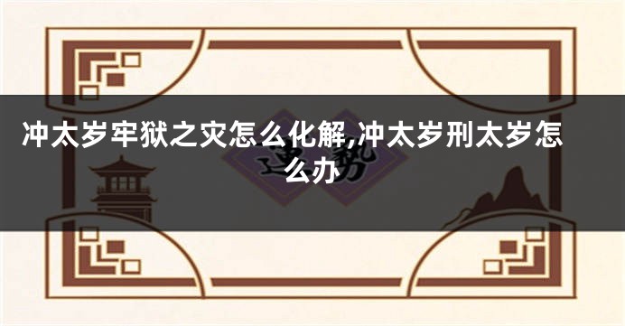 冲太岁牢狱之灾怎么化解,冲太岁刑太岁怎么办