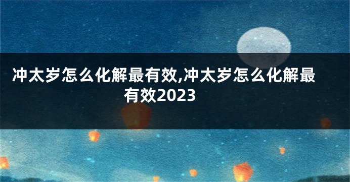 冲太岁怎么化解最有效,冲太岁怎么化解最有效2023