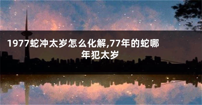 1977蛇冲太岁怎么化解,77年的蛇哪年犯太岁