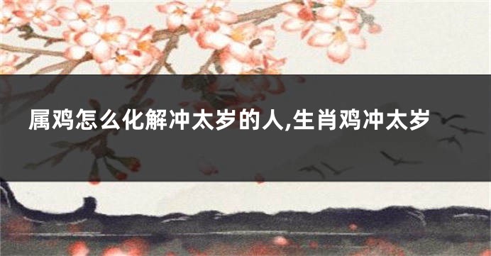 属鸡怎么化解冲太岁的人,生肖鸡冲太岁