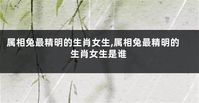 属相兔最精明的生肖女生,属相兔最精明的生肖女生是谁