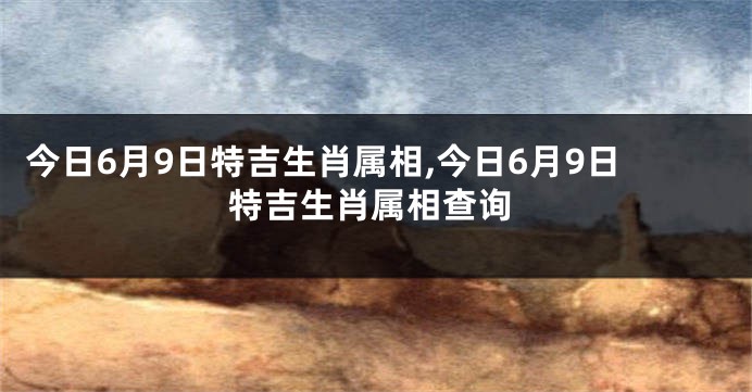 今日6月9日特吉生肖属相,今日6月9日特吉生肖属相查询