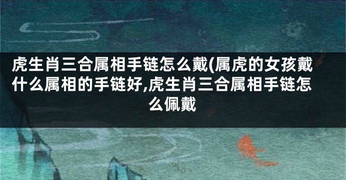 虎生肖三合属相手链怎么戴(属虎的女孩戴什么属相的手链好,虎生肖三合属相手链怎么佩戴