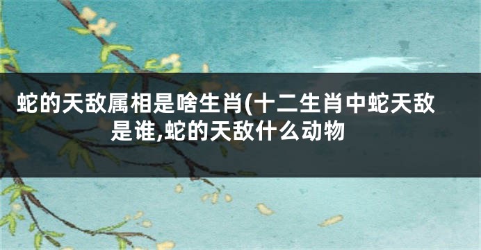 蛇的天敌属相是啥生肖(十二生肖中蛇天敌是谁,蛇的天敌什么动物