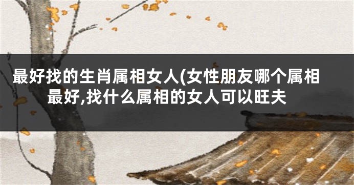 最好找的生肖属相女人(女性朋友哪个属相最好,找什么属相的女人可以旺夫
