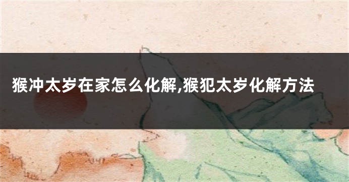 猴冲太岁在家怎么化解,猴犯太岁化解方法