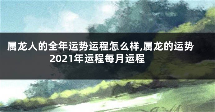 属龙人的全年运势运程怎么样,属龙的运势2021年运程每月运程