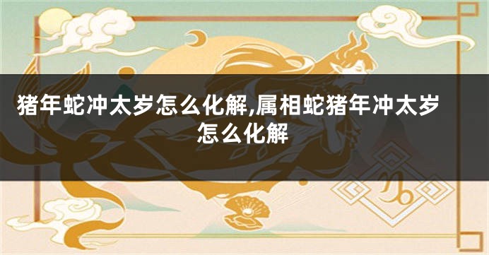 猪年蛇冲太岁怎么化解,属相蛇猪年冲太岁怎么化解