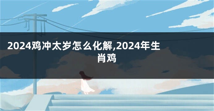 2024鸡冲太岁怎么化解,2024年生肖鸡