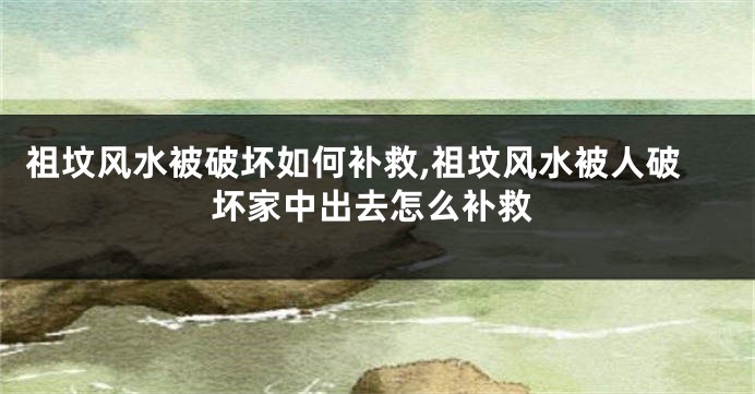 祖坟风水被破坏如何补救,祖坟风水被人破坏家中出去怎么补救