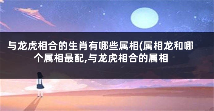 与龙虎相合的生肖有哪些属相(属相龙和哪个属相最配,与龙虎相合的属相