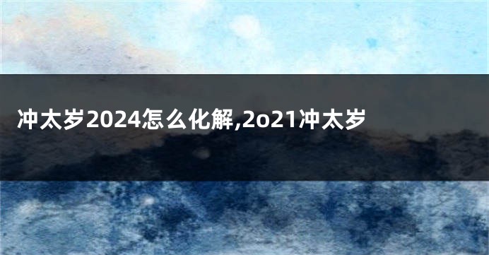 冲太岁2024怎么化解,2o21冲太岁