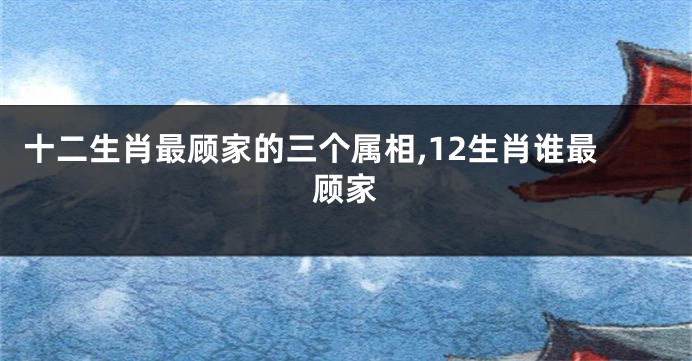 十二生肖最顾家的三个属相,12生肖谁最顾家