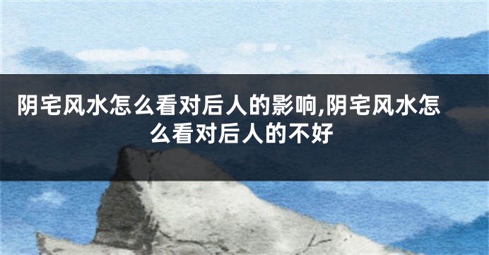 阴宅风水怎么看对后人的影响,阴宅风水怎么看对后人的不好