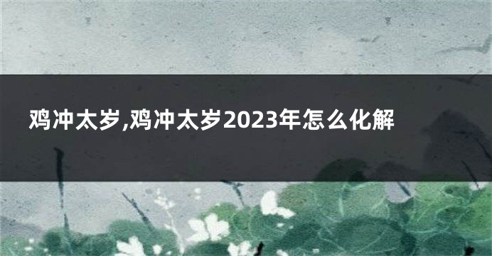 鸡冲太岁,鸡冲太岁2023年怎么化解