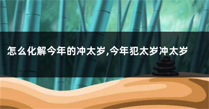 怎么化解今年的冲太岁,今年犯太岁冲太岁