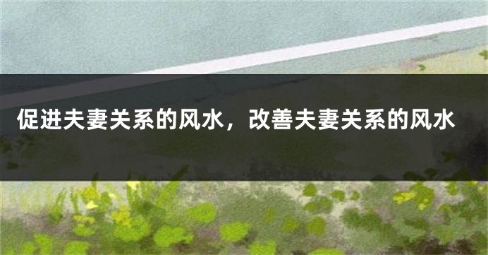 促进夫妻关系的风水，改善夫妻关系的风水