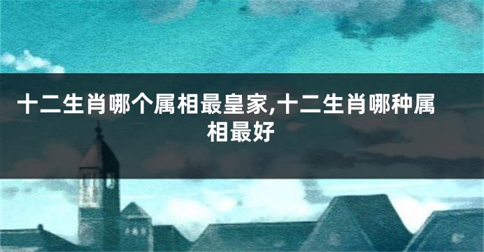 十二生肖哪个属相最皇家,十二生肖哪种属相最好