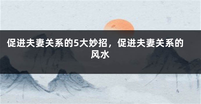促进夫妻关系的5大妙招，促进夫妻关系的风水