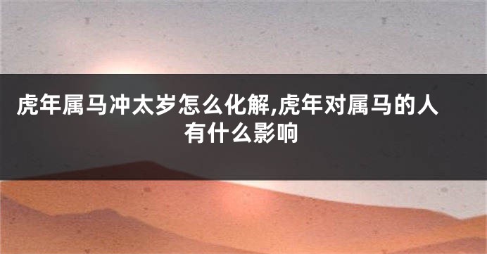 虎年属马冲太岁怎么化解,虎年对属马的人有什么影响