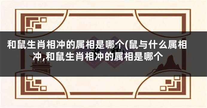 和鼠生肖相冲的属相是哪个(鼠与什么属相冲,和鼠生肖相冲的属相是哪个