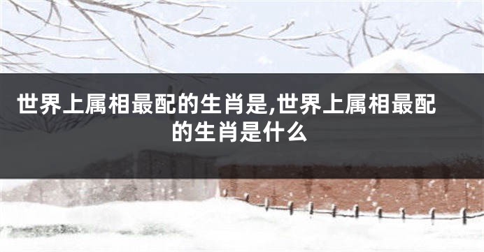 世界上属相最配的生肖是,世界上属相最配的生肖是什么