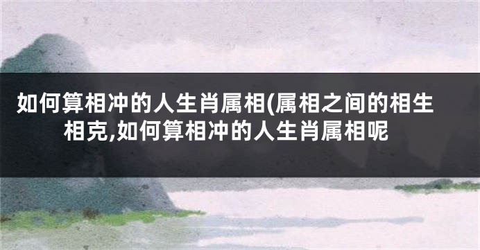 如何算相冲的人生肖属相(属相之间的相生相克,如何算相冲的人生肖属相呢