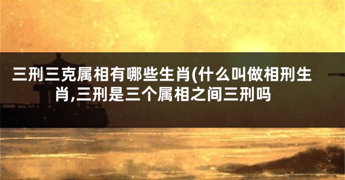 三刑三克属相有哪些生肖(什么叫做相刑生肖,三刑是三个属相之间三刑吗
