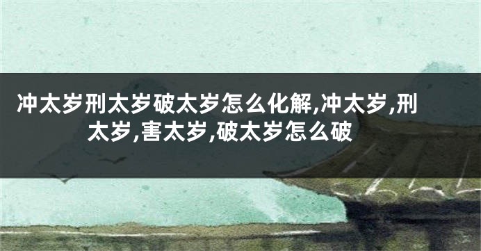 冲太岁刑太岁破太岁怎么化解,冲太岁,刑太岁,害太岁,破太岁怎么破