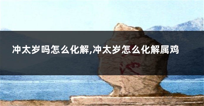 冲太岁吗怎么化解,冲太岁怎么化解属鸡