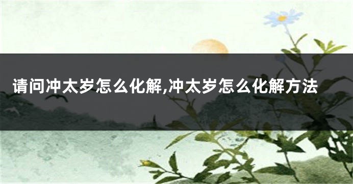 请问冲太岁怎么化解,冲太岁怎么化解方法