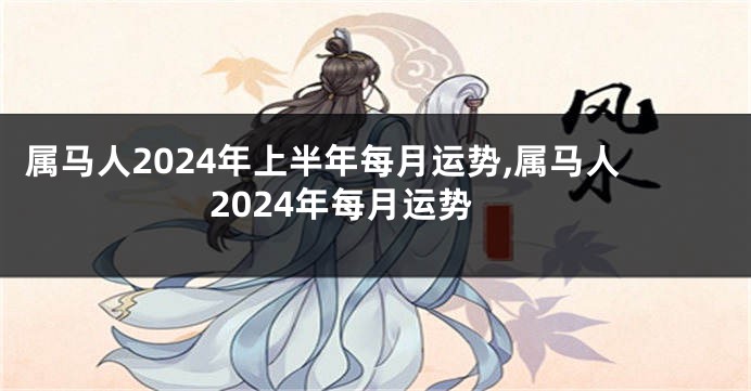 属马人2024年上半年每月运势,属马人2024年每月运势