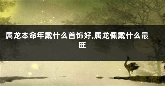 属龙本命年戴什么首饰好,属龙佩戴什么最旺
