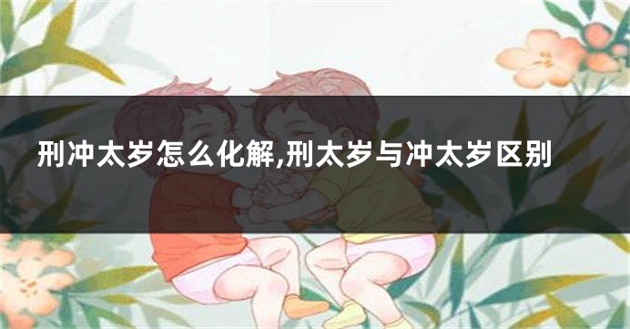 刑冲太岁怎么化解,刑太岁与冲太岁区别