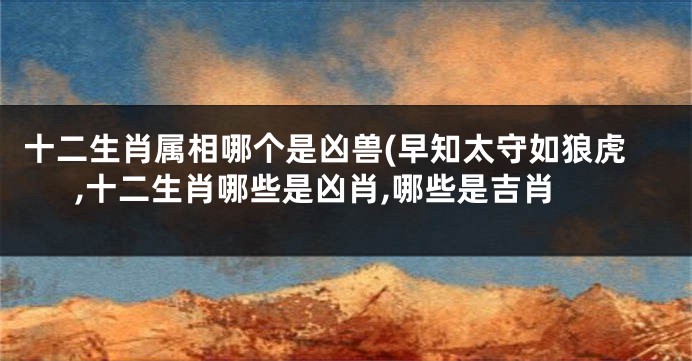 十二生肖属相哪个是凶兽(早知太守如狼虎,十二生肖哪些是凶肖,哪些是吉肖