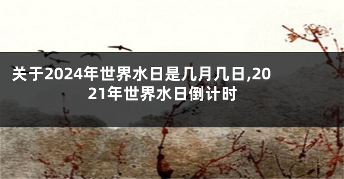 关于2024年世界水日是几月几日,2021年世界水日倒计时