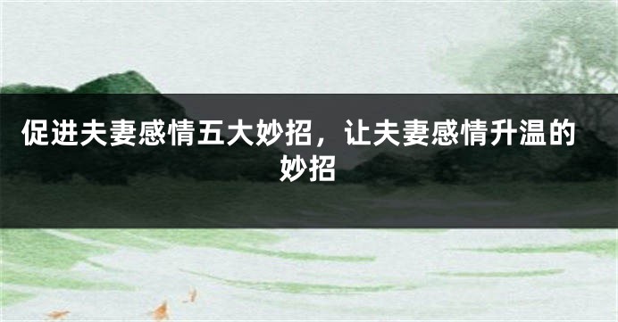 促进夫妻感情五大妙招，让夫妻感情升温的妙招