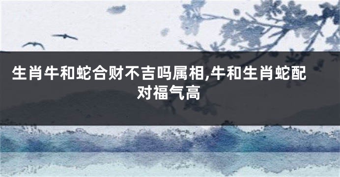 生肖牛和蛇合财不吉吗属相,牛和生肖蛇配对福气高