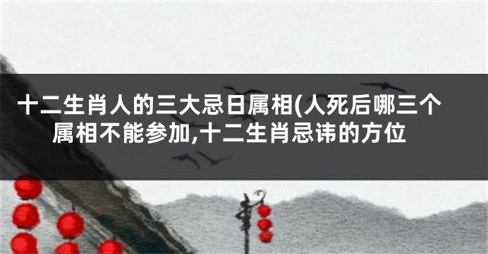 十二生肖人的三大忌日属相(人死后哪三个属相不能参加,十二生肖忌讳的方位