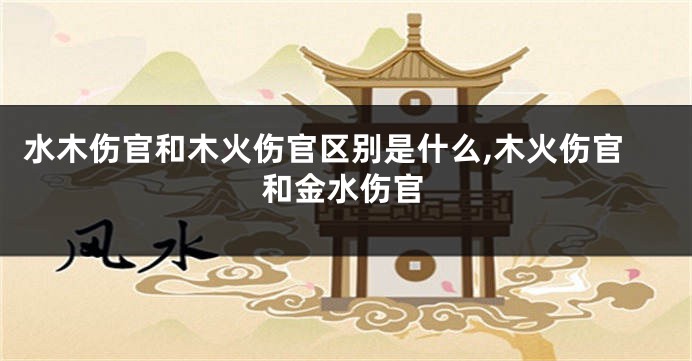 水木伤官和木火伤官区别是什么,木火伤官和金水伤官