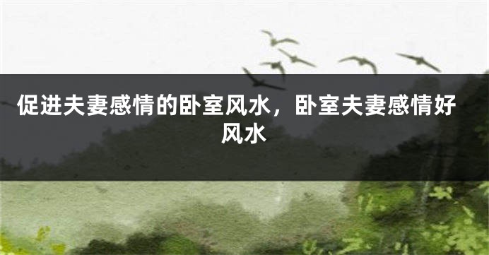 促进夫妻感情的卧室风水，卧室夫妻感情好风水