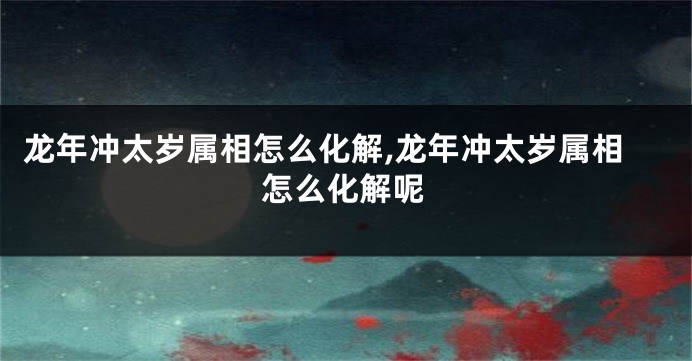 龙年冲太岁属相怎么化解,龙年冲太岁属相怎么化解呢