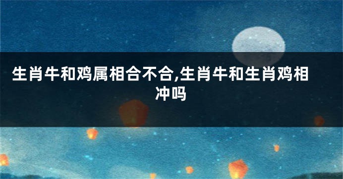 生肖牛和鸡属相合不合,生肖牛和生肖鸡相冲吗