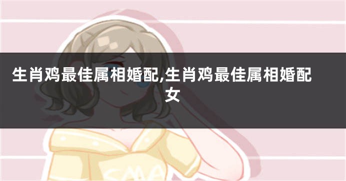 生肖鸡最佳属相婚配,生肖鸡最佳属相婚配女